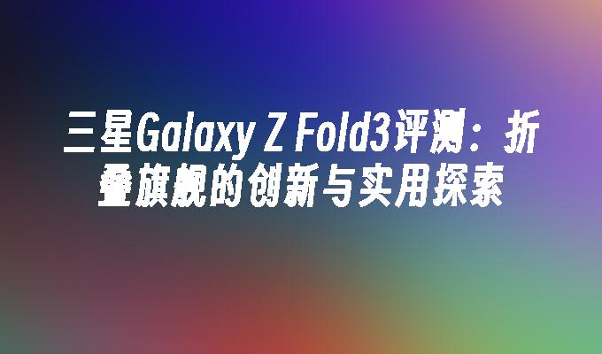 三星Galaxy Z Fold3评测：折叠旗舰的创新与实用探索