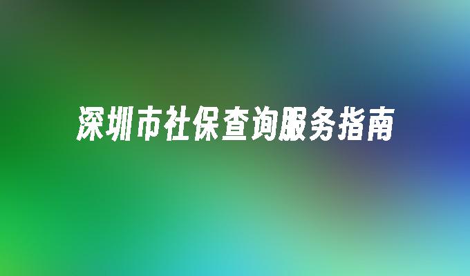 深圳市社保查询服务指南