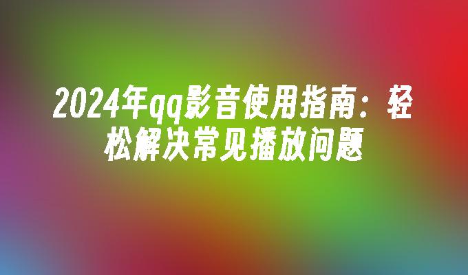 2024年qq影音使用指南：轻松解决常见播放问题