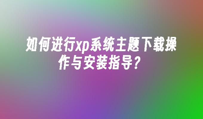 如何进行xp系统主题下载操作与安装指导？