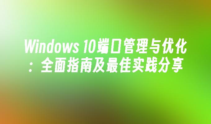 Windows 10端口管理与优化：全面指南及最佳实践分享