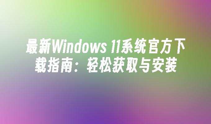 最新Windows 11系统官方下载指南：轻松获取与安装