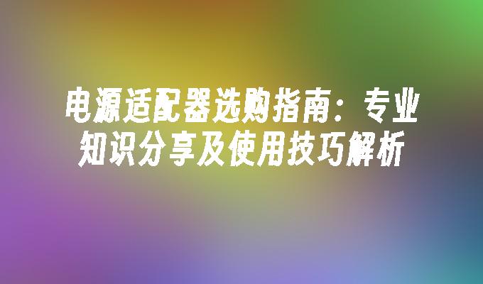 电源适配器选购指南：专业知识分享及使用技巧解析