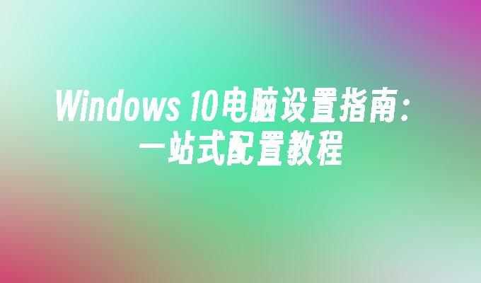 Windows 10电脑设置指南：一站式配置教程