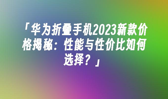 「华为折叠手机2023新款价格揭秘：性能与性价比如何选择？」