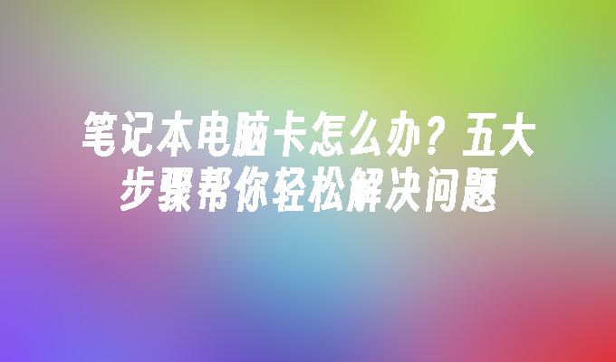 笔记本电脑卡怎么办？五大步骤帮你轻松解决问题