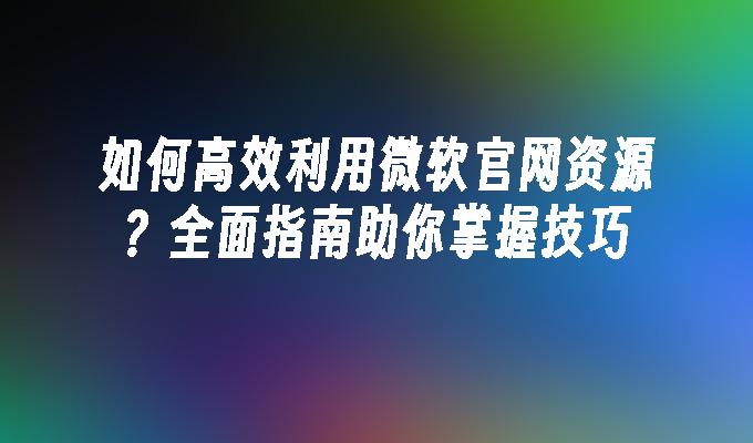 如何高效利用微软官网资源？全面指南助你掌握技巧