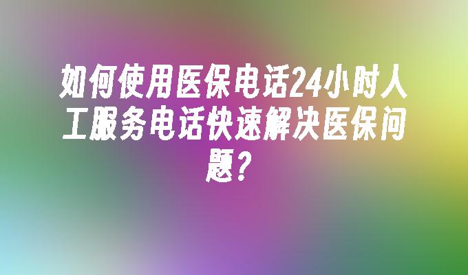 如何使用医保电话24小时人工服务电话快速解决医保问题？