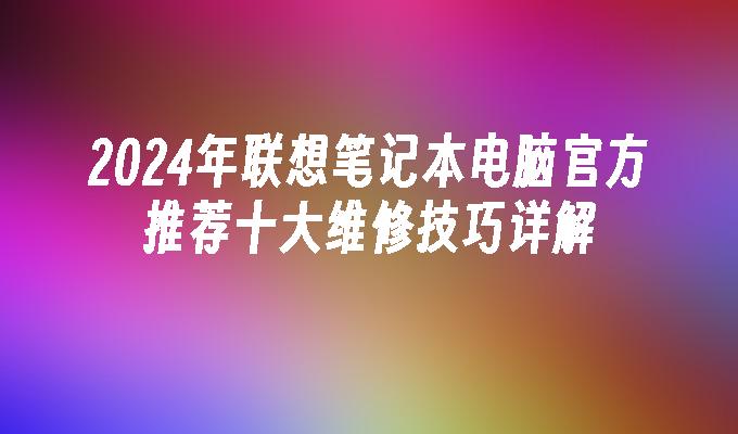 2024年联想笔记本电脑官方推荐十大维修技巧详解