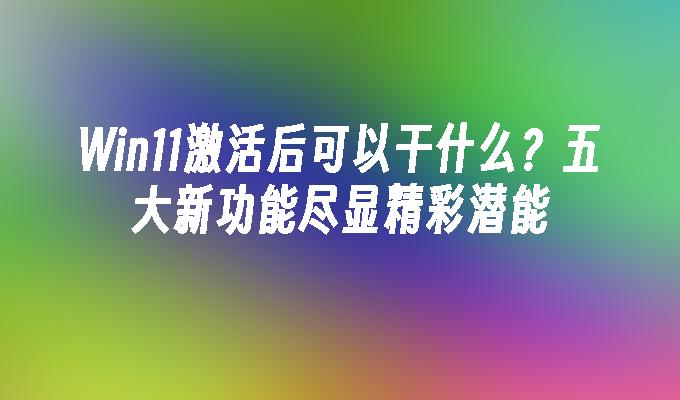 Win11激活后可以干什么？五大新功能尽显精彩潜能