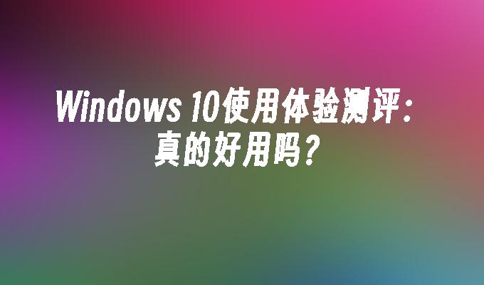 Windows 10使用体验测评：真的好用吗？