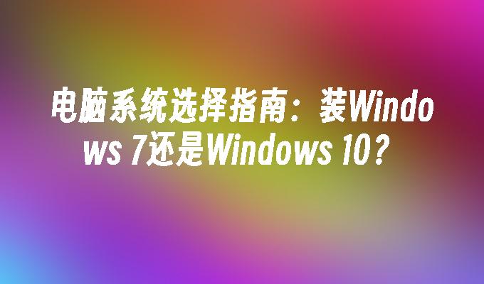 电脑系统选择指南：装Windows 7还是Windows 10？