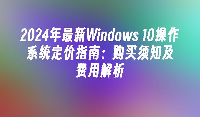 2024年最新Windows 10操作系统定价指南：购买须知及费用解析