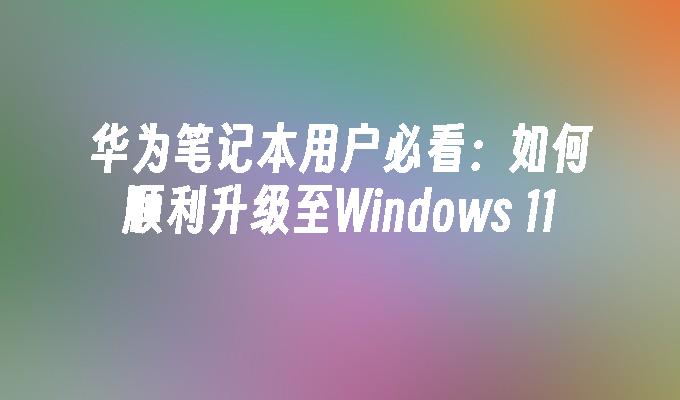 华为笔记本用户必看：如何顺利升级至Windows 11