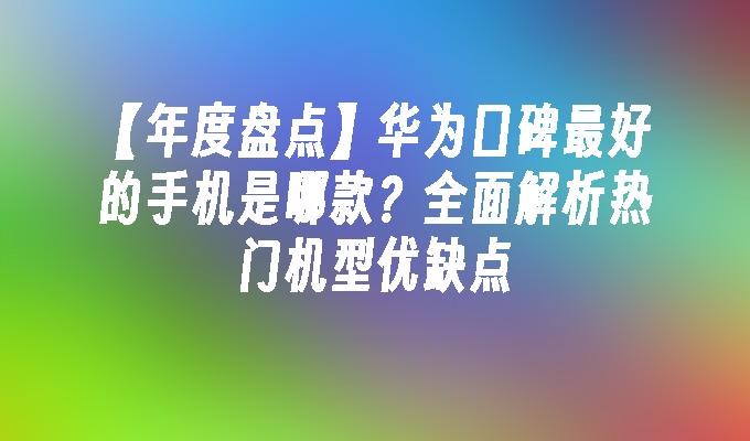 【年度盘点】华为口碑最好的手机是哪款？全面解析热门机型优缺点