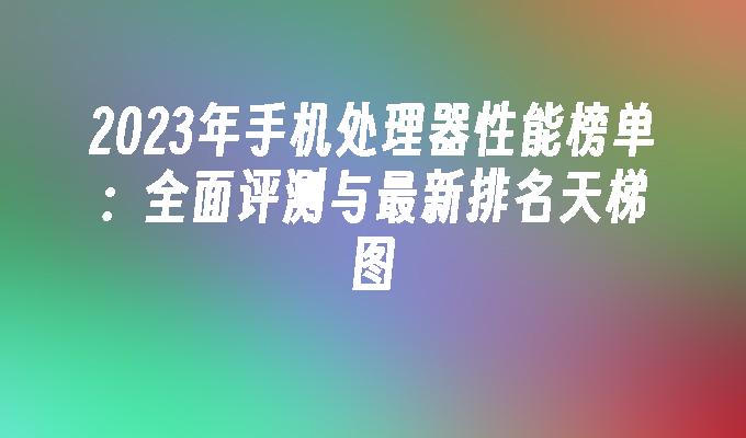 2023年手机处理器性能榜单：全面评测与最新排名天梯图