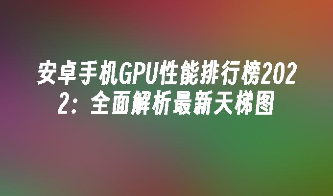 安卓手机GPU性能排行榜2022：全面解析最新天梯图