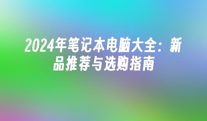 2024年笔记本电脑大全：新品推荐与选购指南