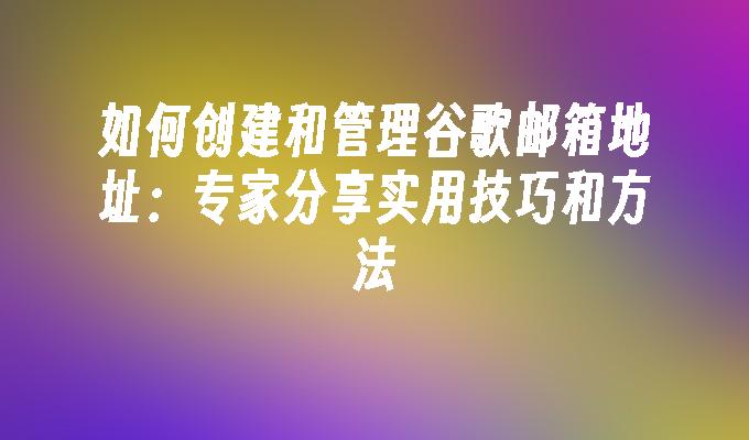 如何创建和管理谷歌邮箱地址：专家分享实用技巧和方法