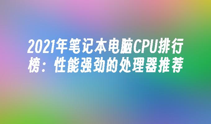 2021年笔记本电脑CPU排行榜：性能强劲的处理器推荐