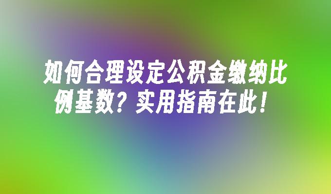 如何合理设定公积金缴纳比例基数？实用指南在此！