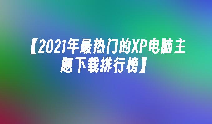 【2021年最热门的XP电脑主题下载排行榜】