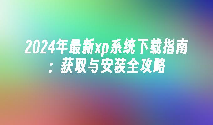 2024年最新xp系统下载指南：获取与安装全攻略