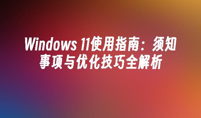 Windows 11使用指南：须知事项与优化技巧全解析