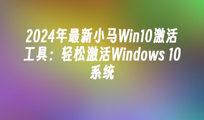 2024年最新小马Win10激活工具：轻松激活Windows 10系统