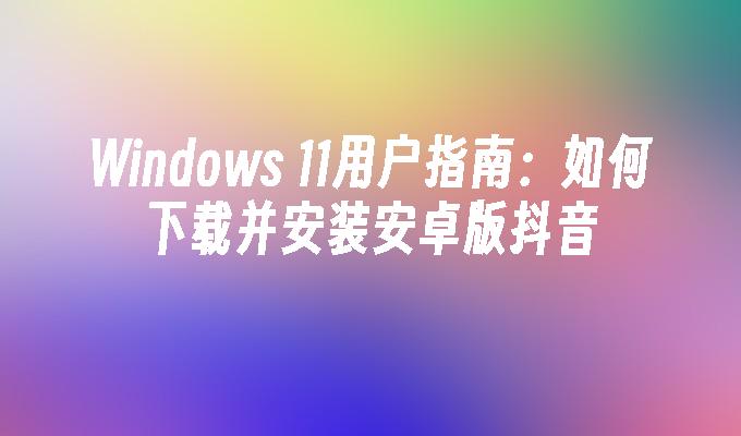 Windows 11用户指南：如何下载并安装安卓版抖音