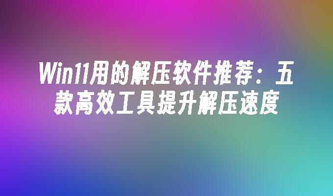 Win11用的解压软件推荐：五款高效工具提升解压速度