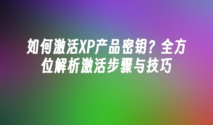 如何激活XP产品密钥？全方位解析激活步骤与技巧