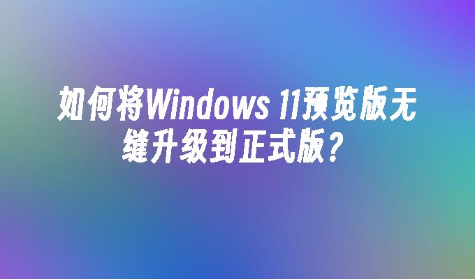 如何将Windows 11预览版无缝升级到正式版？