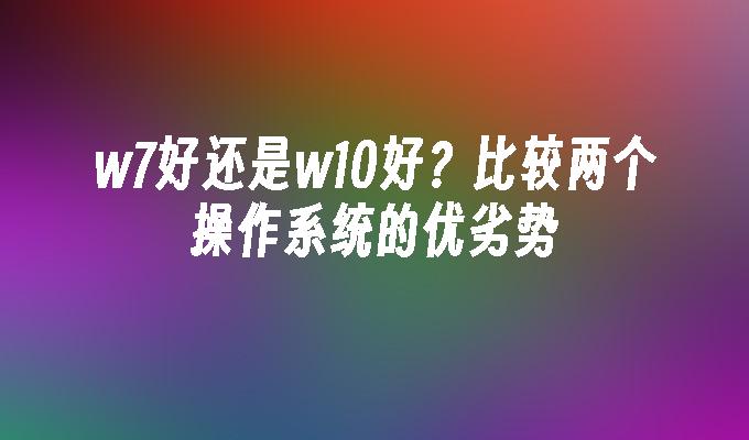 w7好还是w10好？比较两个操作系统的优劣势