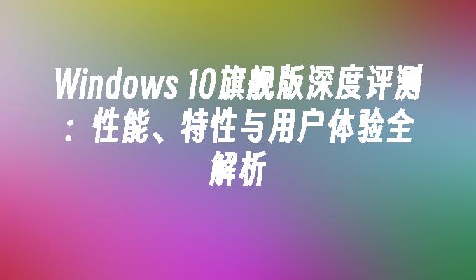 Windows 10旗舰版深度评测：性能、特性与用户体验全解析