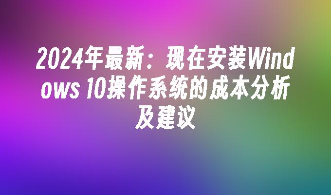 2024年最新：现在安装Windows 10操作系统的成本分析及建议