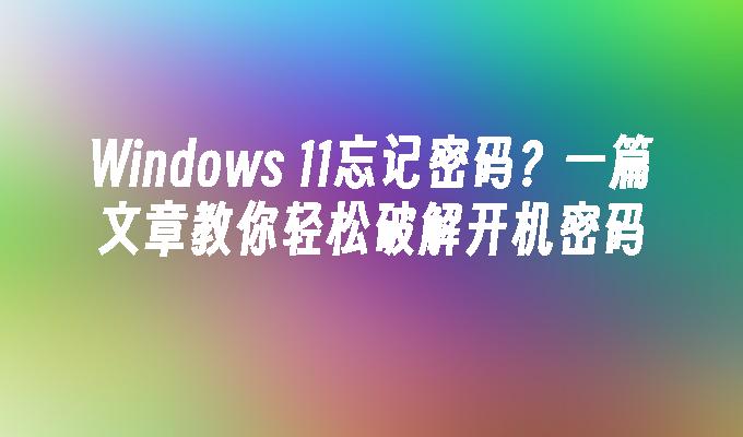 Windows 11忘记密码？一篇文章教你轻松破解开机密码