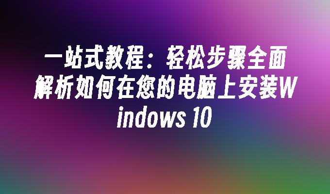 一站式教程：轻松步骤全面解析如何在您的电脑上安装Windows 10