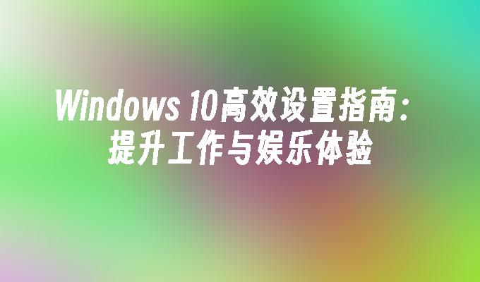 Windows 10高效设置指南：提升工作与娱乐体验