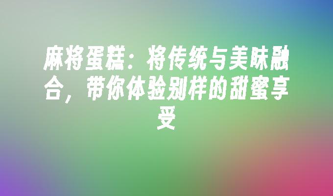 麻将蛋糕：将传统与美味融合，带你体验别样的甜蜜享受