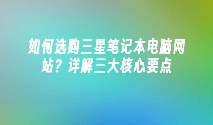 如何选购三星笔记本电脑网站？详解三大核心要点