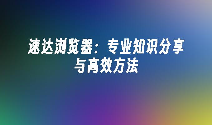 速达浏览器：专业知识分享与高效方法