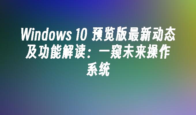 Windows 10 预览版最新动态及功能解读：一窥未来操作系统