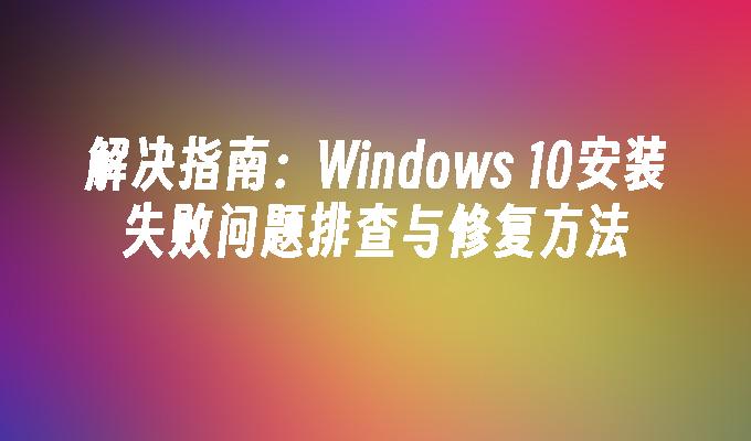 解决指南：Windows 10安装失败问题排查与修复方法