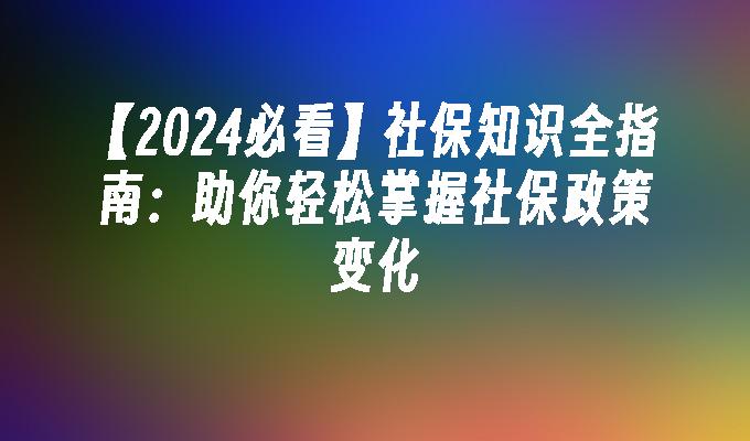 【2024必看】社保知识全指南：助你轻松掌握社保政策变化