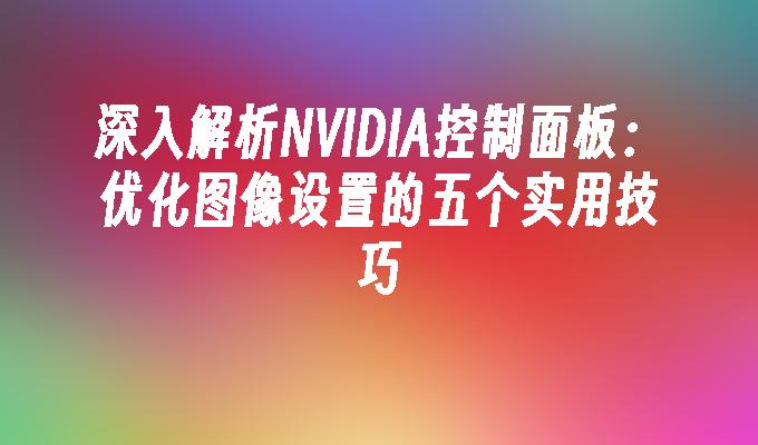 深入解析NVIDIA控制面板：优化图像设置的五个实用技巧