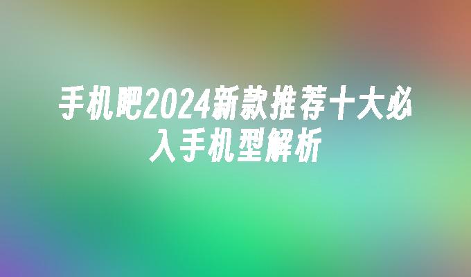 手机吧2024新款推荐十大必入手机型解析