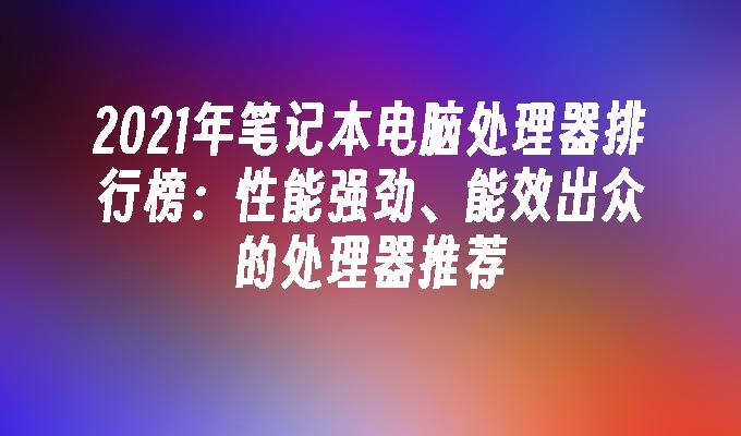 2021年笔记本电脑处理器排行榜：性能强劲、能效出众的处理器推荐