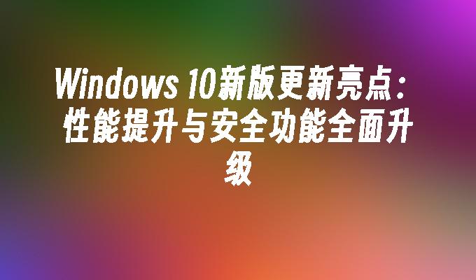 Windows 10新版更新亮点：性能提升与安全功能全面升级