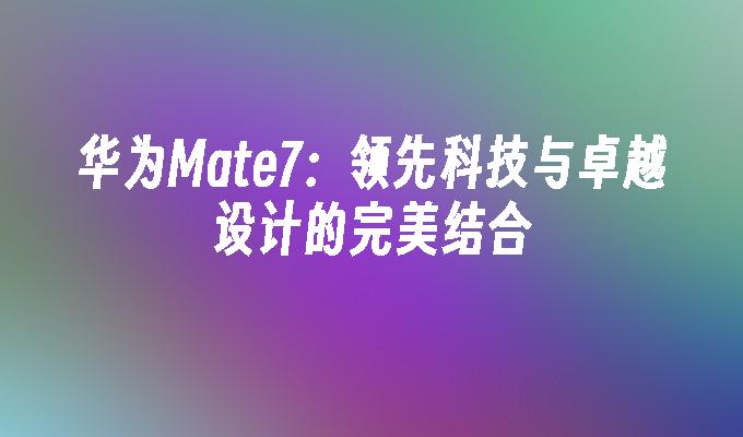 华为Mate7：领先科技与卓越设计的完美结合